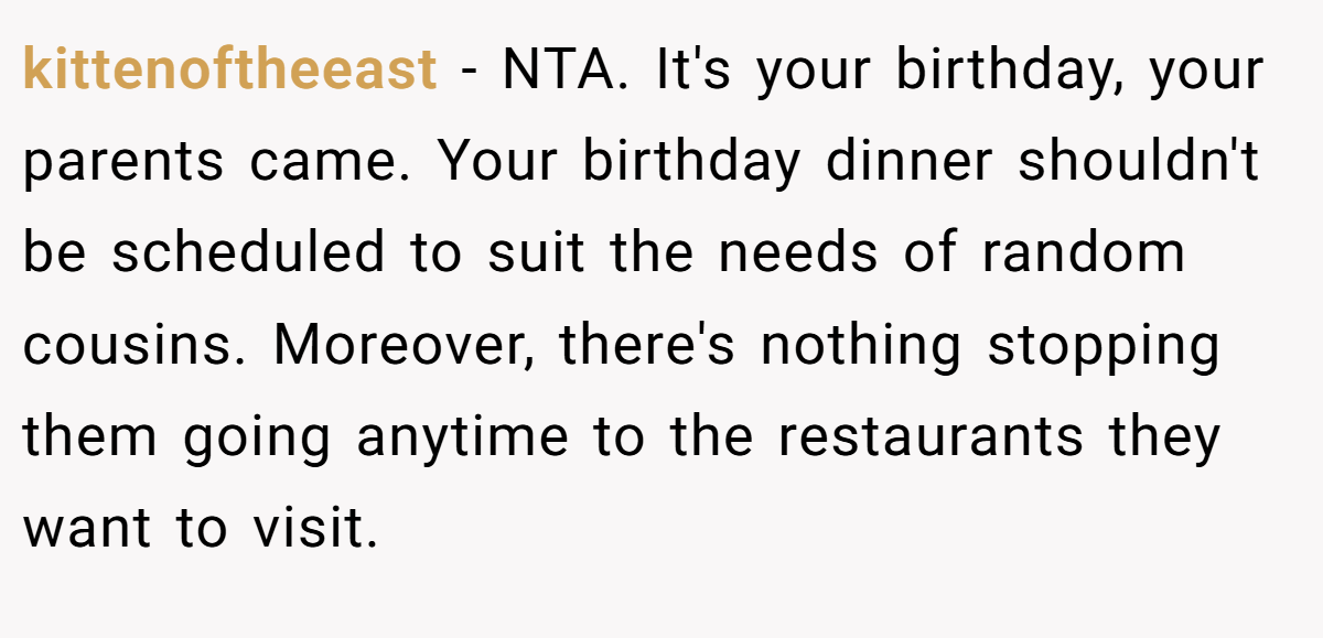 kittenoftheeast - NTA. It's your birthday, your parents came. Your birthday dinner shouldn't be scheduled to suit the needs of random cousins. Moreover, there's nothing stopping them going anytime to the restaurants they want to visit.