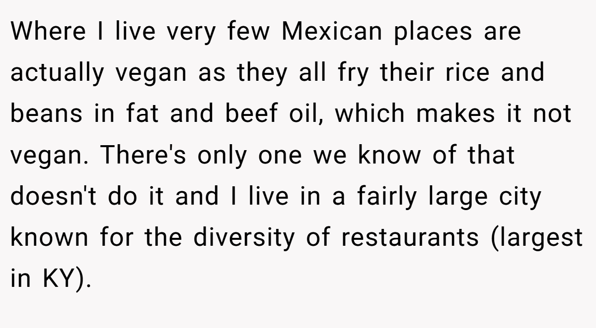 Where I live very few Mexican places are actually vegan as they all fry their rice and beans in fat and beef oil, which makes it not vegan. There's only one we know of that doesn't do it and I live in a fairly large city known for the diversity of restaurants (largest in KY).