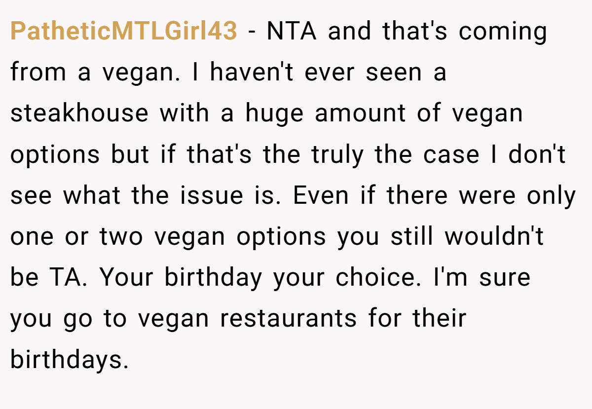 PatheticMTLGirl43 - NTA and that's coming from a vegan. I haven't ever seen a steakhouse with a huge amount of vegan options but if that's the truly the case I don't see what the issue is. Even if there were only one or two vegan options you still wouldn't be TA. Your birthday your choice. I'm sure you go to vegan restaurants for their birthdays.