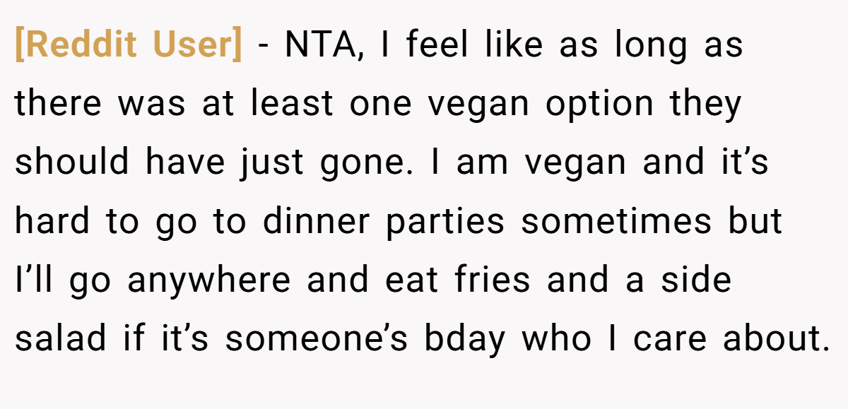 [Reddit User] - NTA, I feel like as long as there was at least one vegan option they should have just gone. I am vegan and it’s hard to go to dinner parties sometimes but I’ll go anywhere and eat fries and a side salad if it’s someone’s bday who I care about.