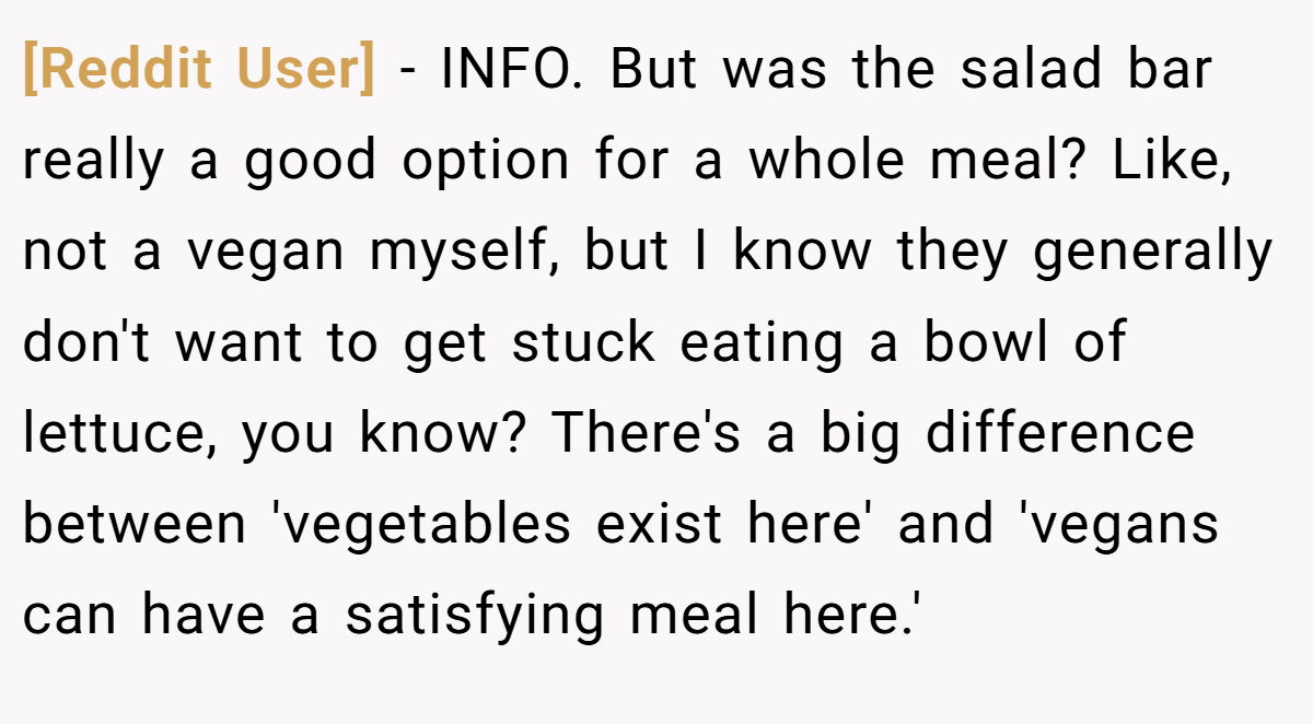 [Reddit User] - INFO. But was the salad bar really a good option for a whole meal? Like, not a vegan myself, but I know they generally don't want to get stuck eating a bowl of lettuce, you know? There's a big difference between 'vegetables exist here' and 'vegans can have a satisfying meal here.'