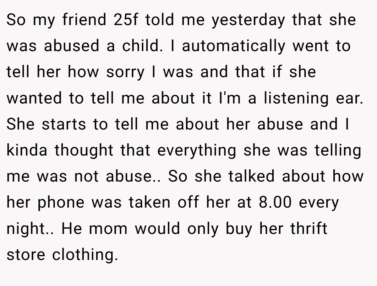 So my friend 25f told me yesterday that she was abused a child. I automatically went to tell her how sorry I was and that if she wanted to tell me about it I'm a listening ear. She starts to tell me about her abuse and I kinda thought that everything she was telling me was not abuse.. So she talked about how her phone was taken off her at 8.00 every night.. He mom would only buy her thrift store clothing.
