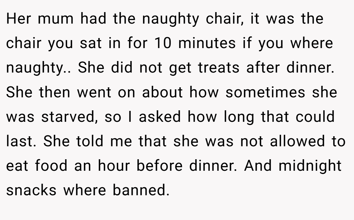 Her mum had the naughty chair, it was the chair you sat in for 10 minutes if you where naughty.. She did not get treats after dinner. She then went on about how sometimes she was starved, so I asked how long that could last. She told me that she was not allowed to eat food an hour before dinner. And midnight snacks where banned.