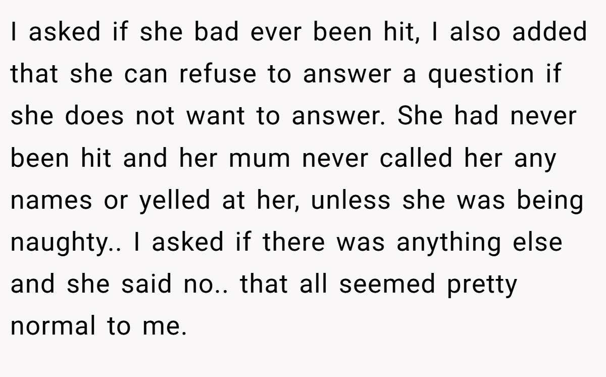 I asked if she bad ever been hit, I also added that she can refuse to answer a question if she does not want to answer. She had never been hit and her mum never called her any names or yelled at her, unless she was being naughty.. I asked if there was anything else and she said no.. that all seemed pretty normal to me.