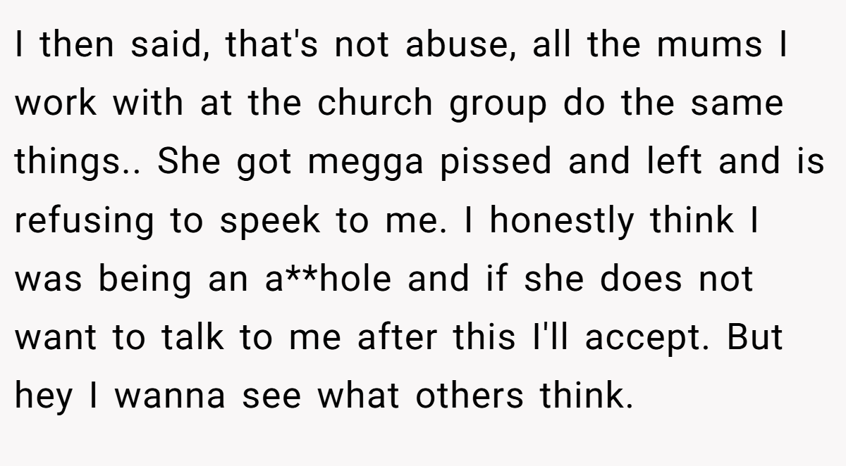 I then said, that's not abuse, all the mums I work with at the church group do the same things.. She got megga pissed and left and is refusing to speek to me. I honestly think I was being an a**hole and if she does not want to talk to me after this I'll accept. But hey I wanna see what others think.