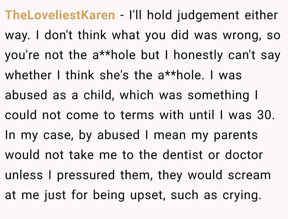 TheLoveliestKaren − I'll hold judgement either way. I don't think what you did was wrong, so you're not the a**hole but I honestly can't say whether I think she's the a**hole. I was abused as a child, which was something I could not come to terms with until I was 30. In my case, by abused I mean my parents would not take me to the dentist or doctor unless I pressured them, they would scream at me just for being upset, such as crying.