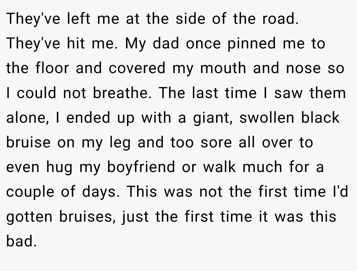 They've left me at the side of the road. They've hit me. My dad once pinned me to the floor and covered my mouth and nose so I could not breathe. The last time I saw them alone, I ended up with a giant, swollen black bruise on my leg and too sore all over to even hug my boyfriend or walk much for a couple of days. This was not the first time I'd gotten bruises, just the first time it was this bad.