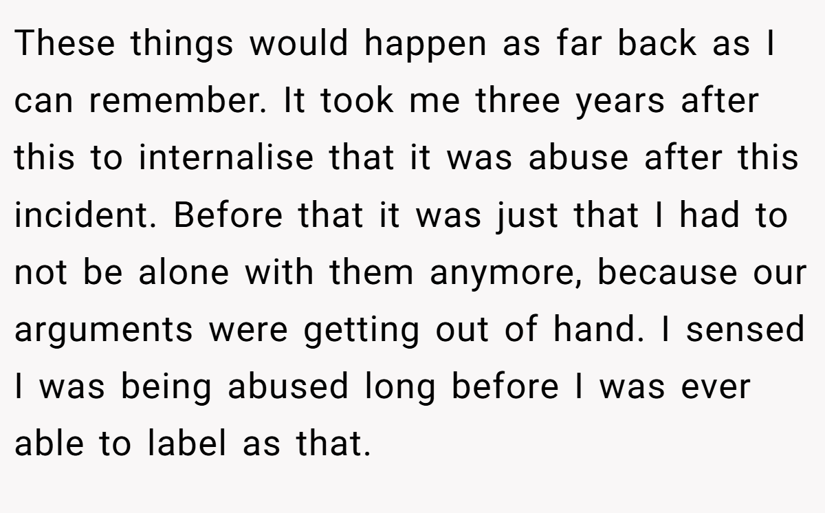 These things would happen as far back as I can remember. It took me three years after this to internalise that it was abuse after this incident. Before that it was just that I had to not be alone with them anymore, because our arguments were getting out of hand. I sensed I was being abused long before I was ever able to label as that.