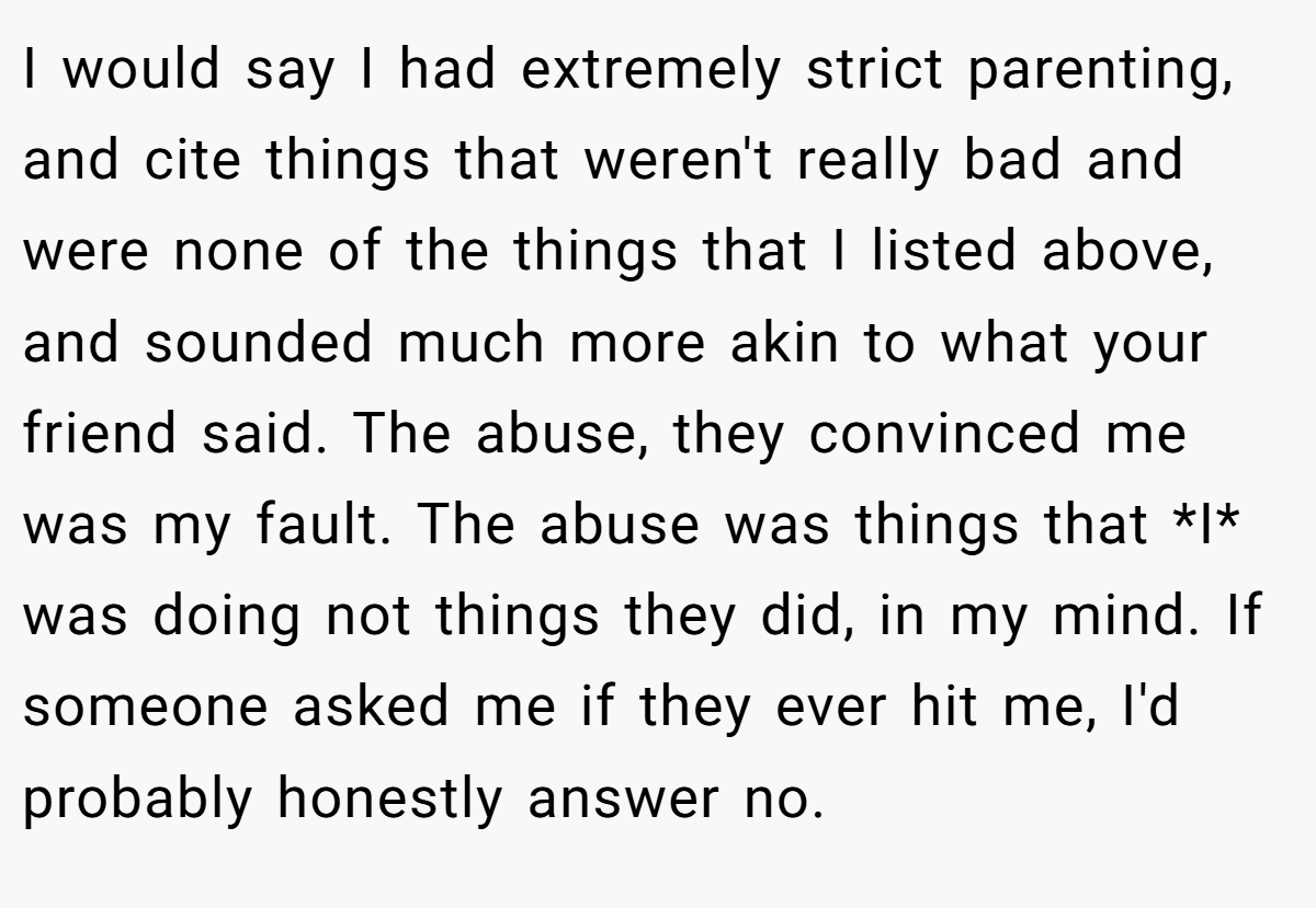 I would say I had extremely strict parenting, and cite things that weren't really bad and were none of the things that I listed above, and sounded much more akin to what your friend said. The abuse, they convinced me was my fault. The abuse was things that *I* was doing not things they did, in my mind. If someone asked me if they ever hit me, I'd probably honestly answer no.