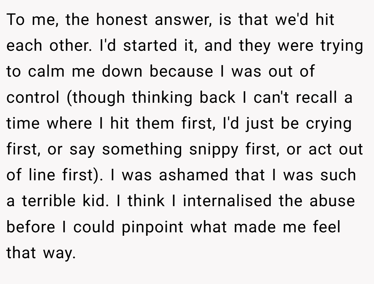 To me, the honest answer, is that we'd hit each other. I'd started it, and they were trying to calm me down because I was out of control (though thinking back I can't recall a time where I hit them first, I'd just be crying first, or say something snippy first, or act out of line first). I was ashamed that I was such a terrible kid. I think I internalised the abuse before I could pinpoint what made me feel that way.