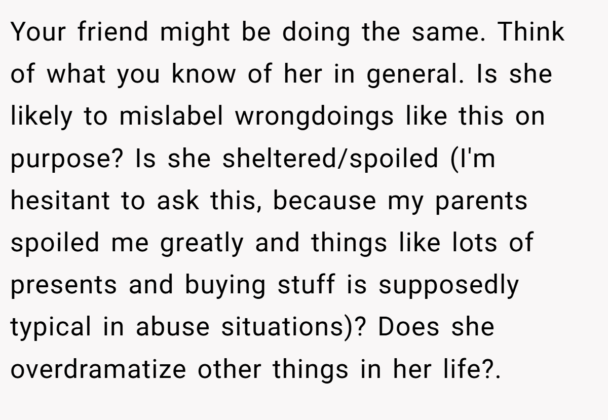 Your friend might be doing the same. Think of what you know of her in general. Is she likely to mislabel wrongdoings like this on purpose? Is she sheltered/spoiled (I'm hesitant to ask this, because my parents spoiled me greatly and things like lots of presents and buying stuff is supposedly typical in abuse situations)? Does she overdramatize other things in her life?.