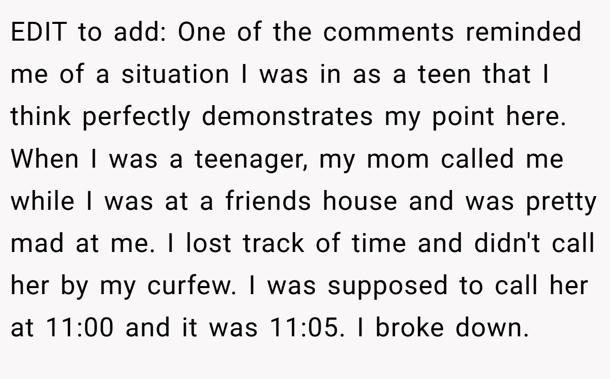 EDIT to add: One of the comments reminded me of a situation I was in as a teen that I think perfectly demonstrates my point here. When I was a teenager, my mom called me while I was at a friends house and was pretty mad at me. I lost track of time and didn't call her by my curfew. I was supposed to call her at 11:00 and it was 11:05. I broke down.
