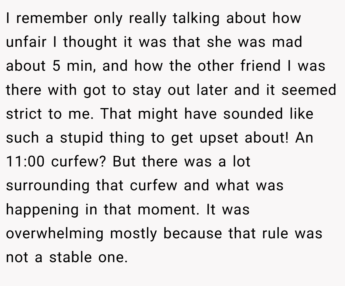 I remember only really talking about how unfair I thought it was that she was mad about 5 min, and how the other friend I was there with got to stay out later and it seemed strict to me. That might have sounded like such a stupid thing to get upset about! An 11:00 curfew? But there was a lot surrounding that curfew and what was happening in that moment. It was overwhelming mostly because that rule was not a stable one.