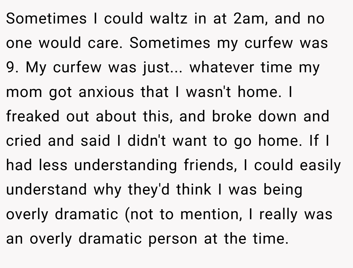 Sometimes I could waltz in at 2am, and no one would care. Sometimes my curfew was 9. My curfew was just... whatever time my mom got anxious that I wasn't home. I freaked out about this, and broke down and cried and said I didn't want to go home. If I had less understanding friends, I could easily understand why they'd think I was being overly dramatic (not to mention, I really was an overly dramatic person at the time.