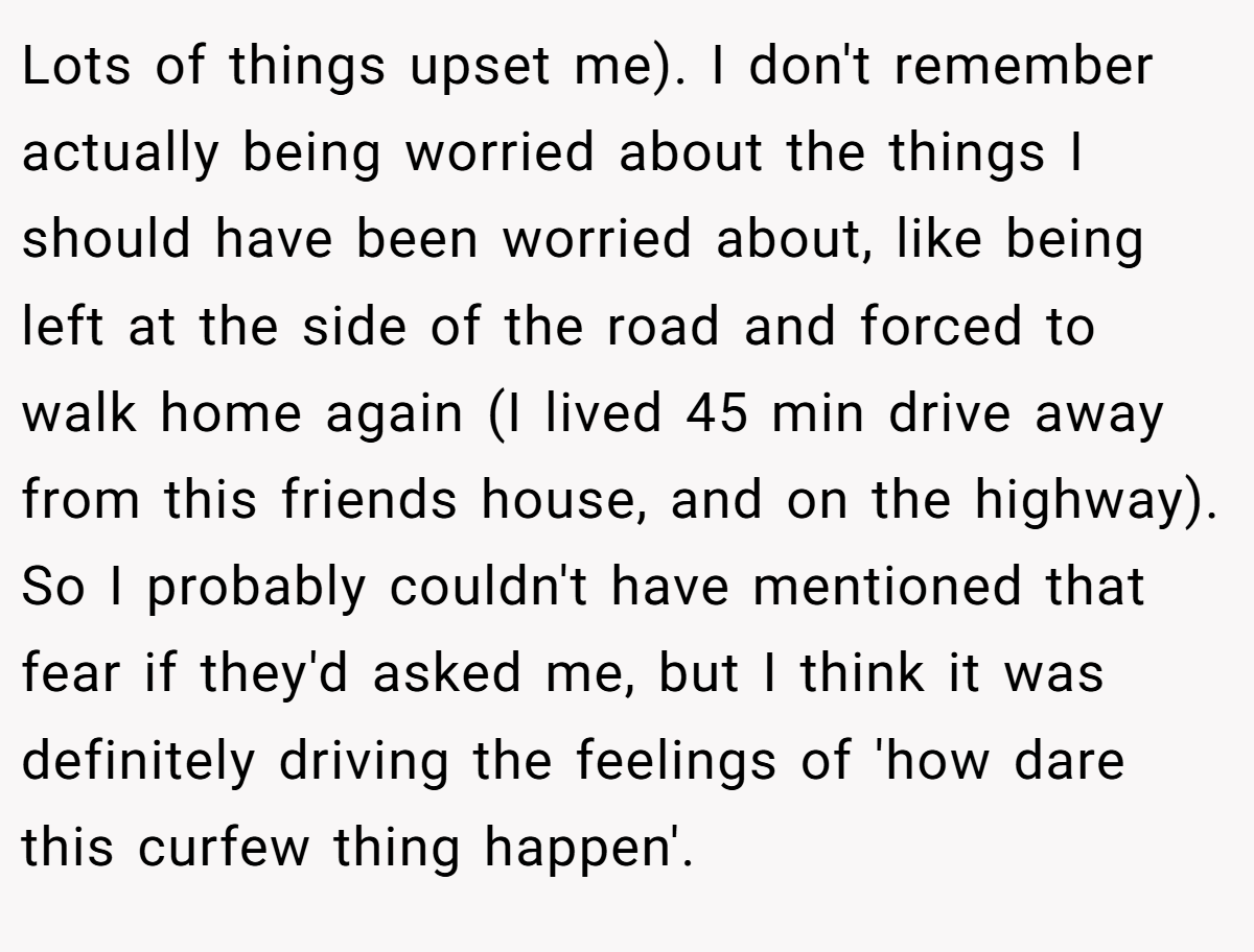 Lots of things upset me). I don't remember actually being worried about the things I should have been worried about, like being left at the side of the road and forced to walk home again (I lived 45 min drive away from this friends house, and on the highway). So I probably couldn't have mentioned that fear if they'd asked me, but I think it was definitely driving the feelings of 'how dare this curfew thing happen'.