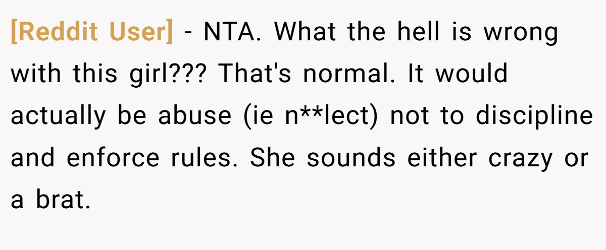 [Reddit User] − NTA. What the hell is wrong with this girl??? That's normal. It would actually be abuse (ie n**lect) not to discipline and enforce rules. She sounds either crazy or a brat.