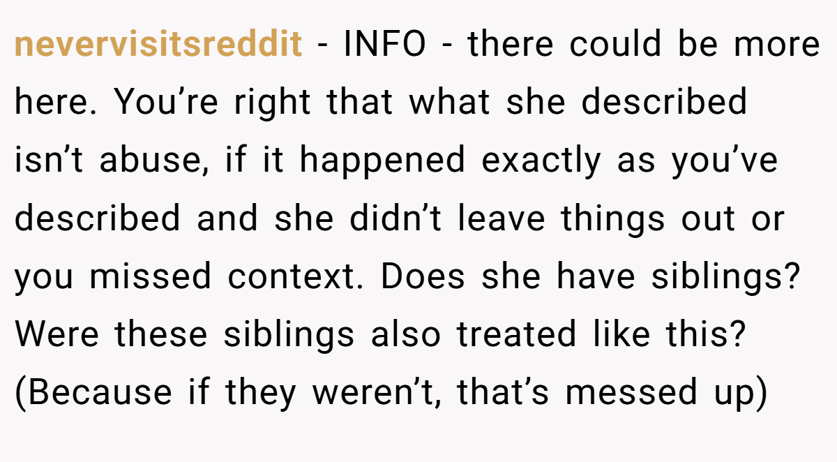 nevervisitsreddit − INFO - there could be more here. You’re right that what she described isn’t abuse, if it happened exactly as you’ve described and she didn’t leave things out or you missed context. Does she have siblings? Were these siblings also treated like this? (Because if they weren’t, that’s messed up)