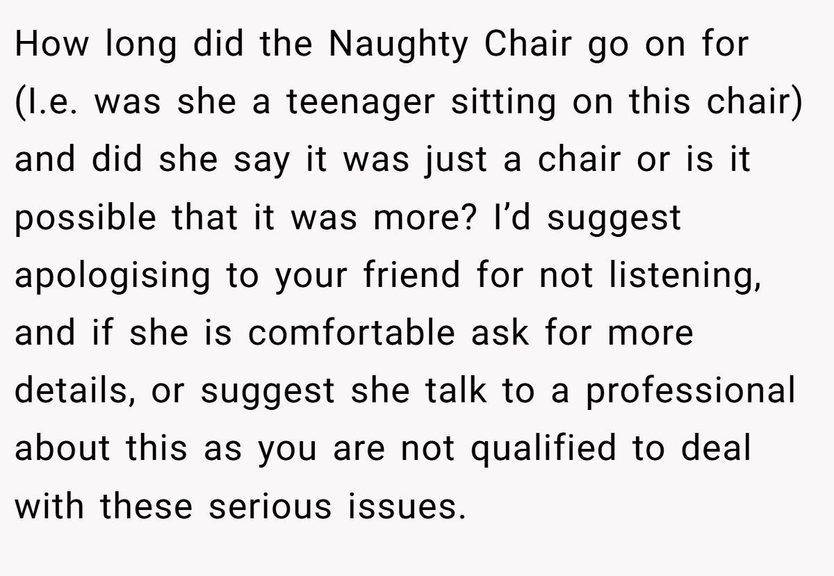 How long did the Naughty Chair go on for (I.e. was she a teenager sitting on this chair) and did she say it was just a chair or is it possible that it was more? I’d suggest apologising to your friend for not listening, and if she is comfortable ask for more details, or suggest she talk to a professional about this as you are not qualified to deal with these serious issues.