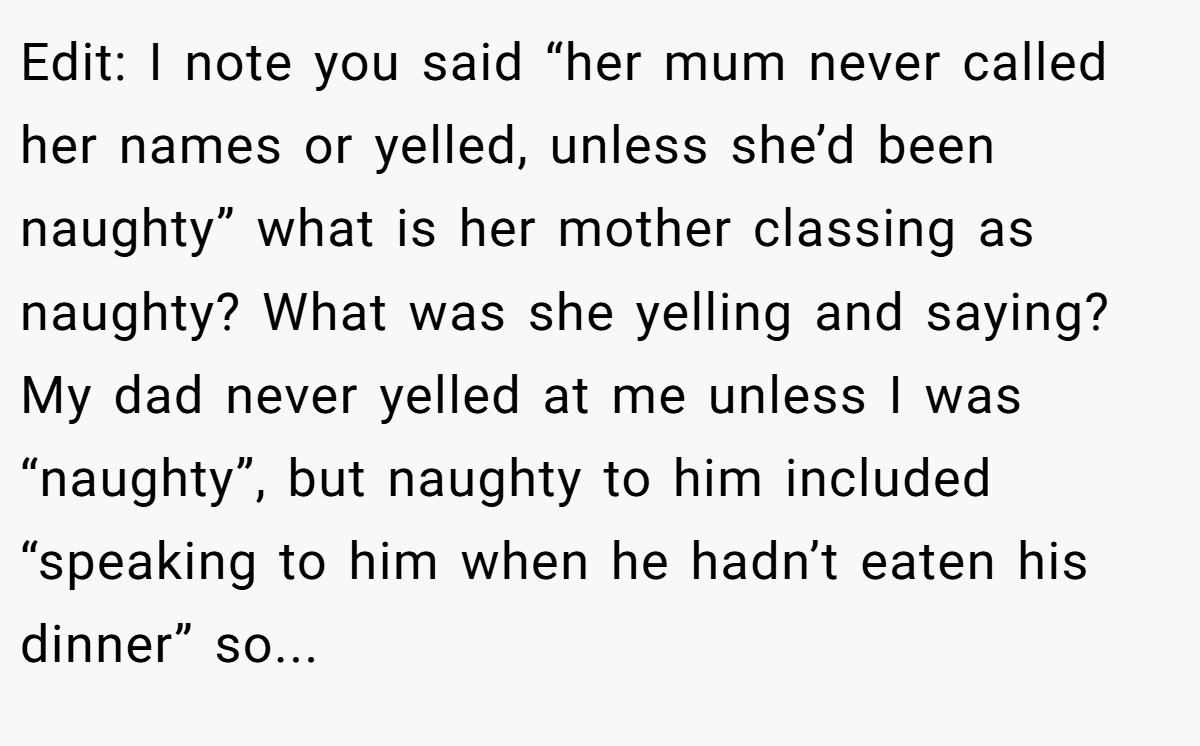 Edit: I note you said “her mum never called her names or yelled, unless she’d been naughty” what is her mother classing as naughty? What was she yelling and saying? My dad never yelled at me unless I was “naughty”, but naughty to him included “speaking to him when he hadn’t eaten his dinner” so...