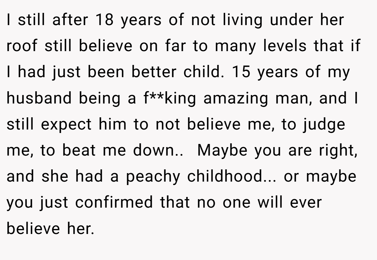 I still after 18 years of not living under her roof still believe on far to many levels that if I had just been better child. 15 years of my husband being a f**king amazing man, and I still expect him to not believe me, to judge me, to beat me down.. ​ Maybe you are right, and she had a peachy childhood... or maybe you just confirmed that no one will ever believe her.