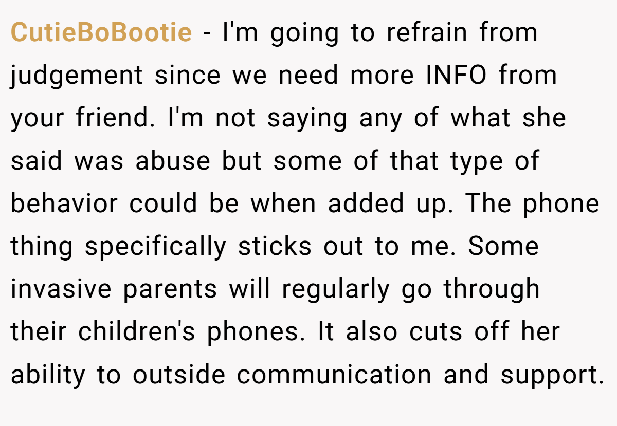 CutieBoBootie − I'm going to refrain from judgement since we need more INFO from your friend. I'm not saying any of what she said was abuse but some of that type of behavior could be when added up. The phone thing specifically sticks out to me. Some invasive parents will regularly go through their children's phones. It also cuts off her ability to outside communication and support.