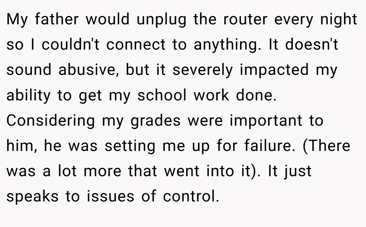 My father would unplug the router every night so I couldn't connect to anything. It doesn't sound abusive, but it severely impacted my ability to get my school work done. Considering my grades were important to him, he was setting me up for failure. (There was a lot more that went into it). It just speaks to issues of control.
