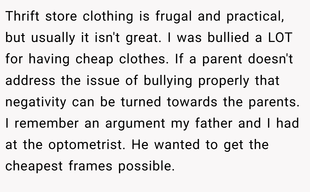 Thrift store clothing is frugal and practical, but usually it isn't great. I was bullied a LOT for having cheap clothes. If a parent doesn't address the issue of bullying properly that negativity can be turned towards the parents. I remember an argument my father and I had at the optometrist. He wanted to get the cheapest frames possible.