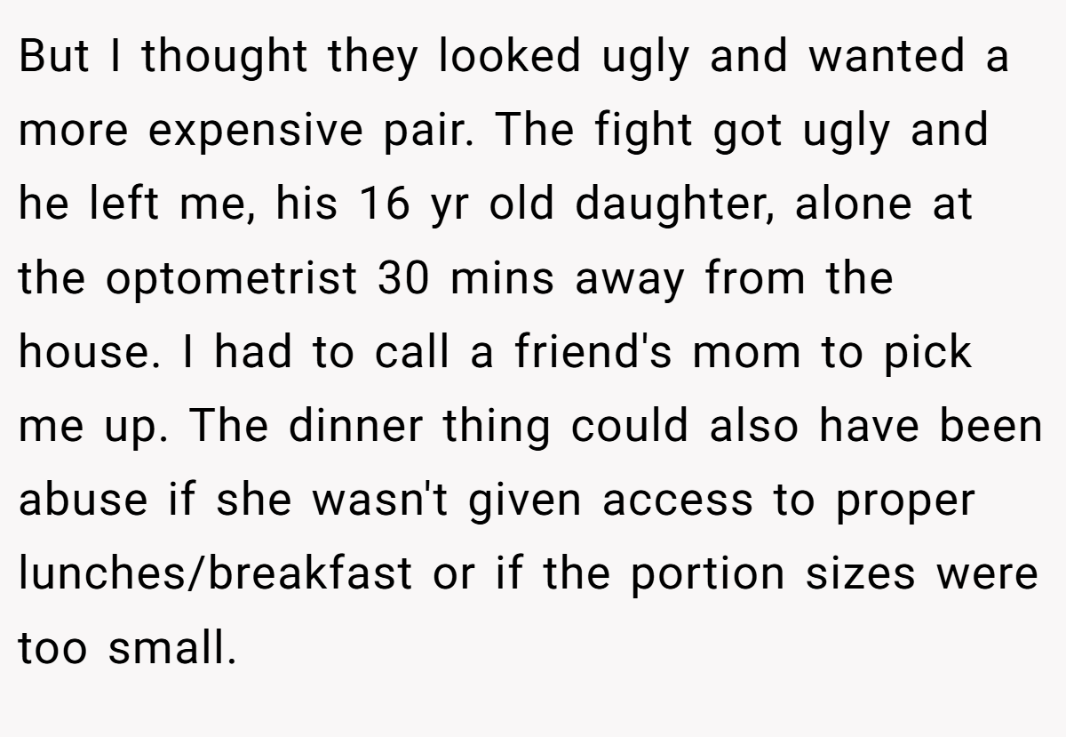 But I thought they looked ugly and wanted a more expensive pair. The fight got ugly and he left me, his 16 yr old daughter, alone at the optometrist 30 mins away from the house. I had to call a friend's mom to pick me up. The dinner thing could also have been abuse if she wasn't given access to proper lunches/breakfast or if the portion sizes were too small.