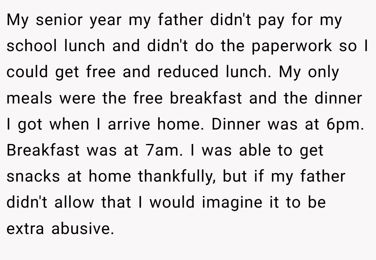 My senior year my father didn't pay for my school lunch and didn't do the paperwork so I could get free and reduced lunch. My only meals were the free breakfast and the dinner I got when I arrive home. Dinner was at 6pm. Breakfast was at 7am. I was able to get snacks at home thankfully, but if my father didn't allow that I would imagine it to be extra abusive.