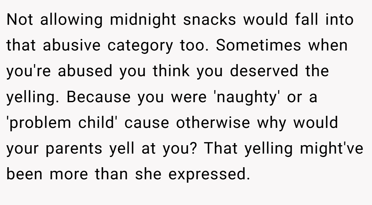Not allowing midnight snacks would fall into that abusive category too. Sometimes when you're abused you think you deserved the yelling. Because you were 'naughty' or a 'problem child' cause otherwise why would your parents yell at you? That yelling might've been more than she expressed.