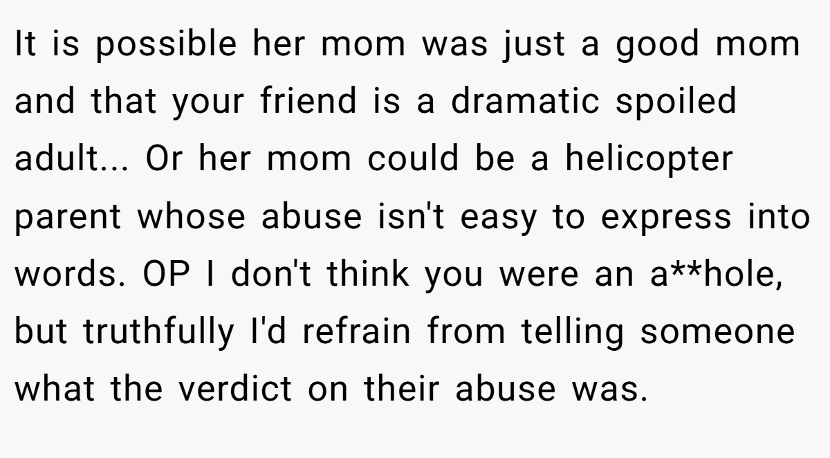 It is possible her mom was just a good mom and that your friend is a dramatic spoiled adult... Or her mom could be a helicopter parent whose abuse isn't easy to express into words. OP I don't think you were an a**hole, but truthfully I'd refrain from telling someone what the verdict on their abuse was.