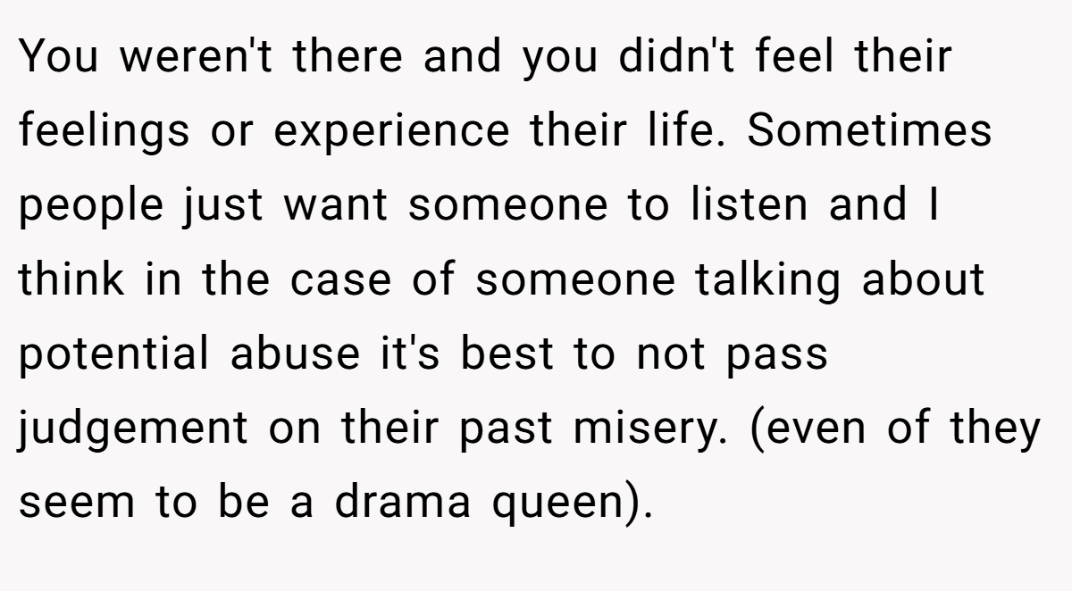 You weren't there and you didn't feel their feelings or experience their life. Sometimes people just want someone to listen and I think in the case of someone talking about potential abuse it's best to not pass judgement on their past misery. (even of they seem to be a drama queen). 
