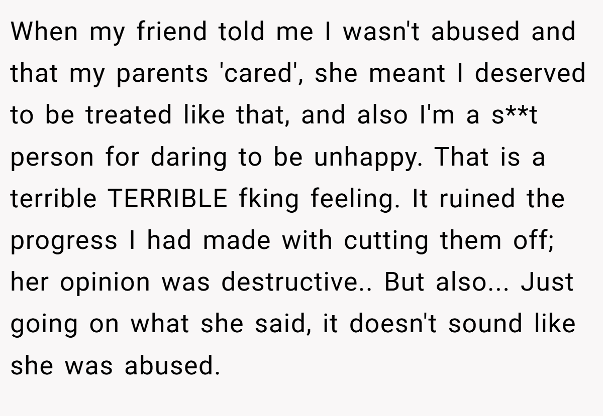 When my friend told me I wasn't abused and that my parents 'cared', she meant I deserved to be treated like that, and also I'm a s**t person for daring to be unhappy. That is a terrible TERRIBLE fking feeling. It ruined the progress I had made with cutting them off; her opinion was destructive.. But also... Just going on what she said, it doesn't sound like she was abused.