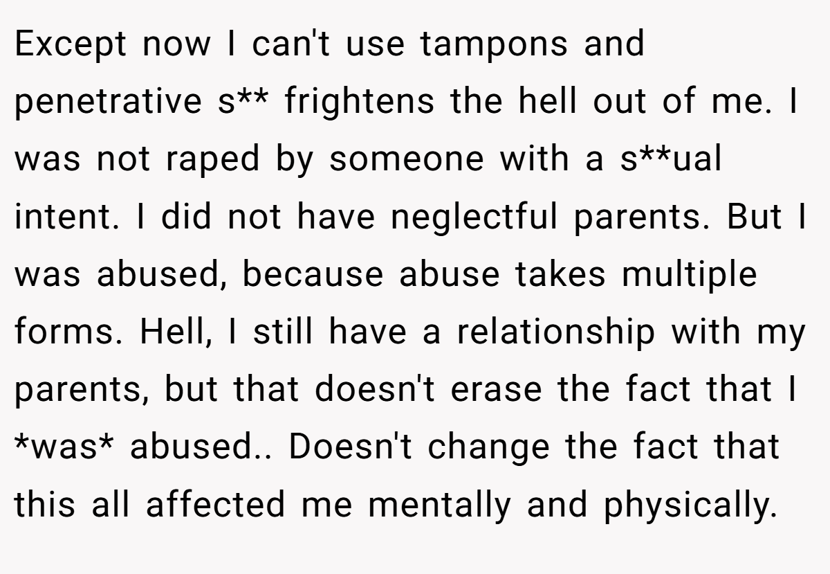 Except now I can't use tampons and penetrative s** frightens the hell out of me. I was not raped by someone with a s**ual intent. I did not have neglectful parents. But I was abused, because abuse takes multiple forms. Hell, I still have a relationship with my parents, but that doesn't erase the fact that I *was* abused.. Doesn't change the fact that this all affected me mentally and physically.