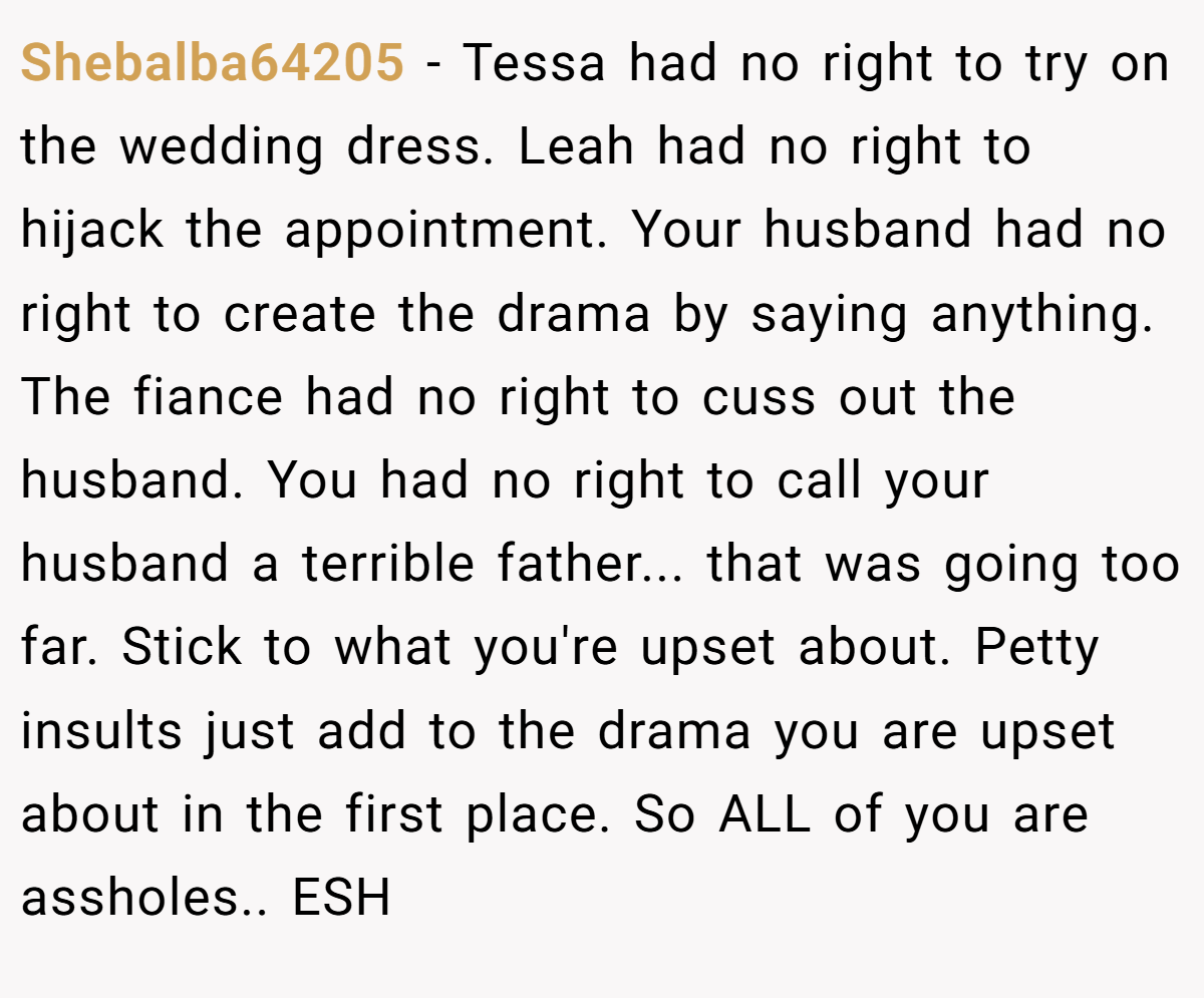 Shebalba64205 − Tessa had no right to try on the wedding dress. Leah had no right to hijack the appointment. Your husband had no right to create the drama by saying anything. The fiance had no right to cuss out the husband. You had no right to call your husband a terrible father... that was going too far. Stick to what you're upset about. Petty insults just add to the drama you are upset about in the first place. So ALL of you are assholes.. ESH