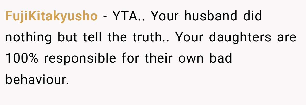 FujiKitakyusho − YTA.. Your husband did nothing but tell the truth.. Your daughters are 100% responsible for their own bad behaviour.