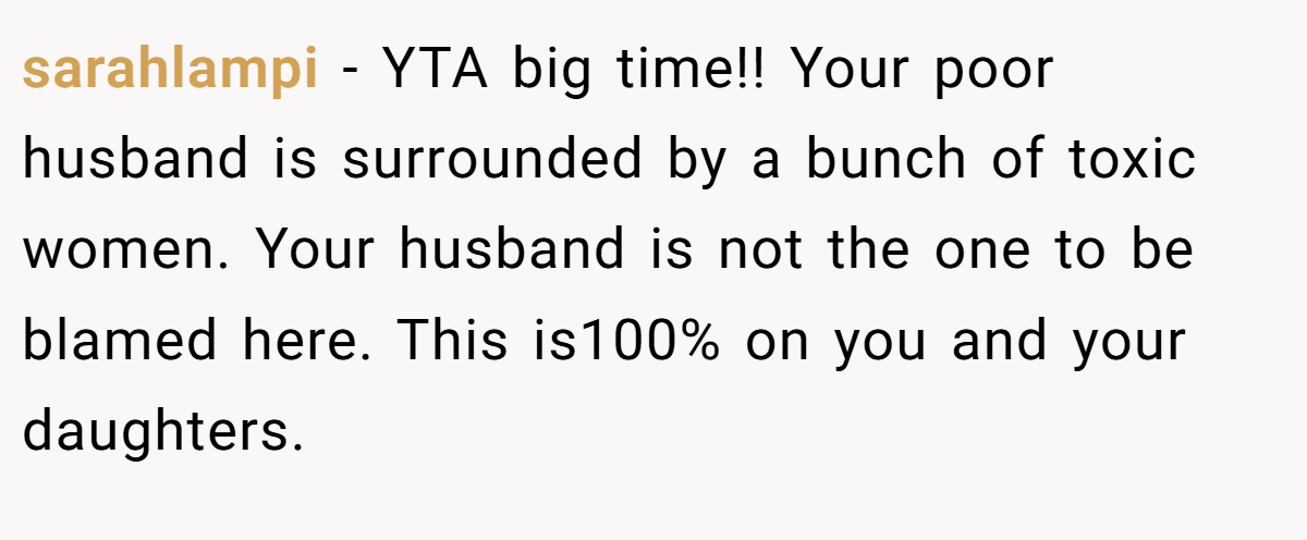 sarahlampi − YTA big time!! Your poor husband is surrounded by a bunch of toxic women. Your husband is not the one to be blamed here. This is100% on you and your daughters.