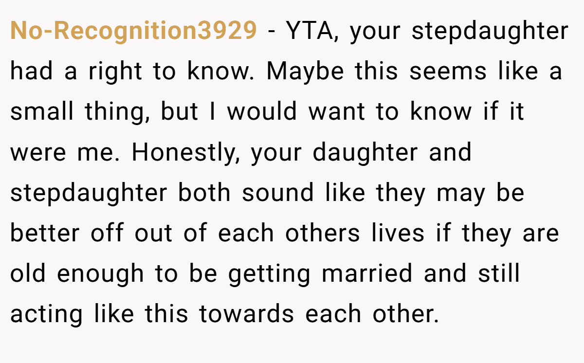 No-Recognition3929 − YTA, your stepdaughter had a right to know. Maybe this seems like a small thing, but I would want to know if it were me. Honestly, your daughter and stepdaughter both sound like they may be better off out of each others lives if they are old enough to be getting married and still acting like this towards each other.