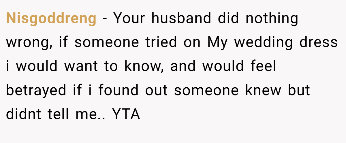 Nisgoddreng − Your husband did nothing wrong, if someone tried on My wedding dress i would want to know, and would feel betrayed if i found out someone knew but didnt tell me.. YTA