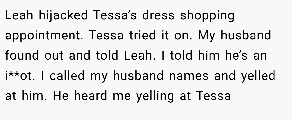 Leah hijacked Tessa’s dress shopping appointment. Tessa tried it on. My husband found out and told Leah. I told him he’s an i**ot. I called my husband names and yelled at him. He heard me yelling at Tessa