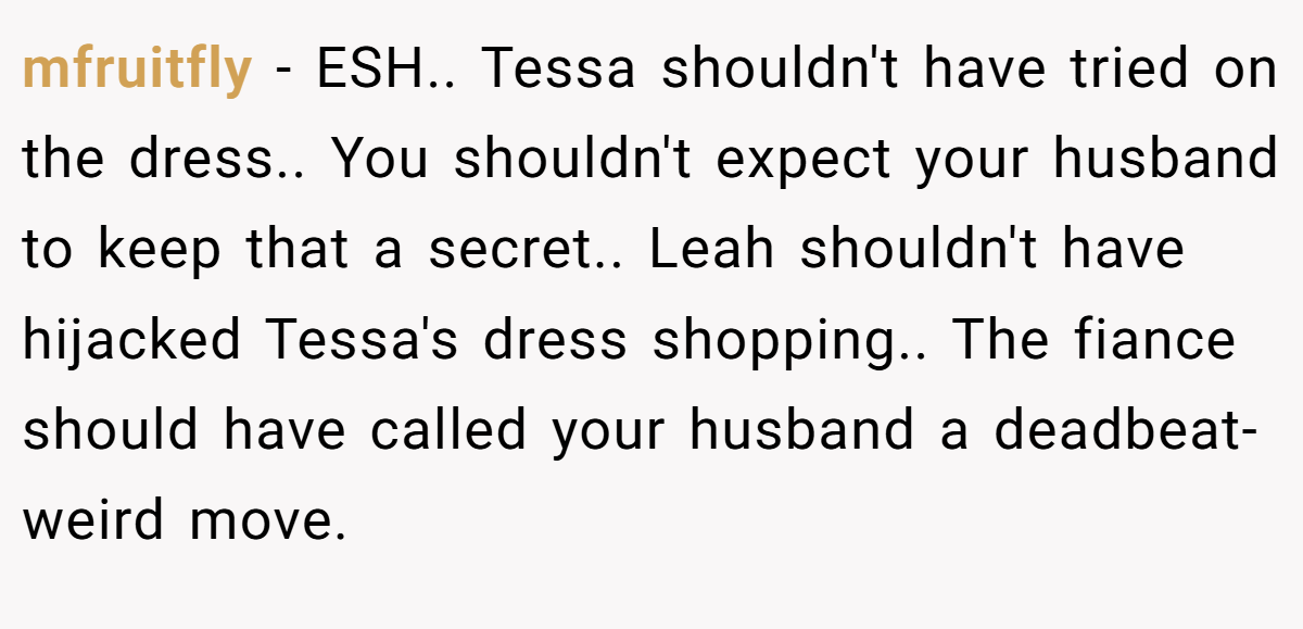 mfruitfly − ESH.. Tessa shouldn't have tried on the dress.. You shouldn't expect your husband to keep that a secret.. Leah shouldn't have hijacked Tessa's dress shopping.. The fiance should have called your husband a deadbeat- weird move.