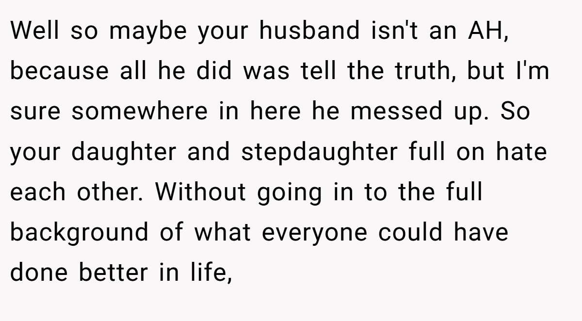 Well so maybe your husband isn't an AH, because all he did was tell the truth, but I'm sure somewhere in here he messed up. So your daughter and stepdaughter full on hate each other. Without going in to the full background of what everyone could have done better in life,