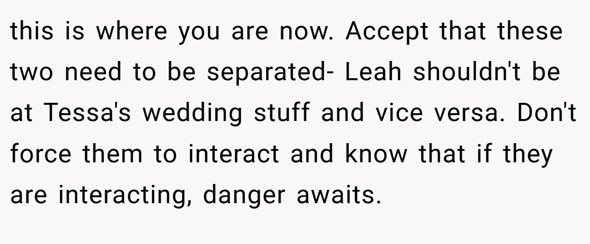 this is where you are now. Accept that these two need to be separated- Leah shouldn't be at Tessa's wedding stuff and vice versa. Don't force them to interact and know that if they are interacting, danger awaits.