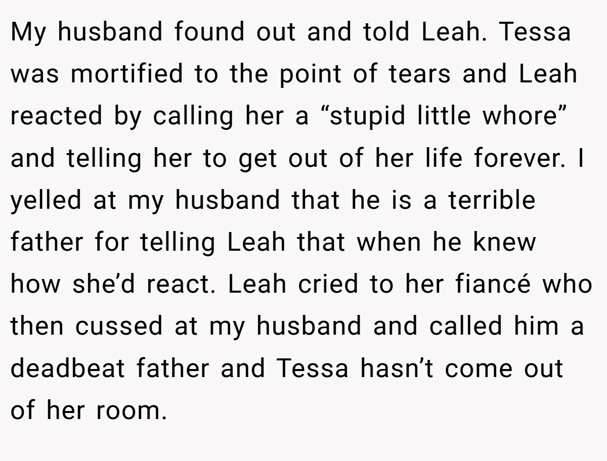 My husband found out and told Leah. Tessa was mortified to the point of tears and Leah reacted by calling her a “stupid little whore” and telling her to get out of her life forever. I yelled at my husband that he is a terrible father for telling Leah that when he knew how she’d react. Leah cried to her fiancé who then cussed at my husband and called him a deadbeat father and Tessa hasn’t come out of her room.