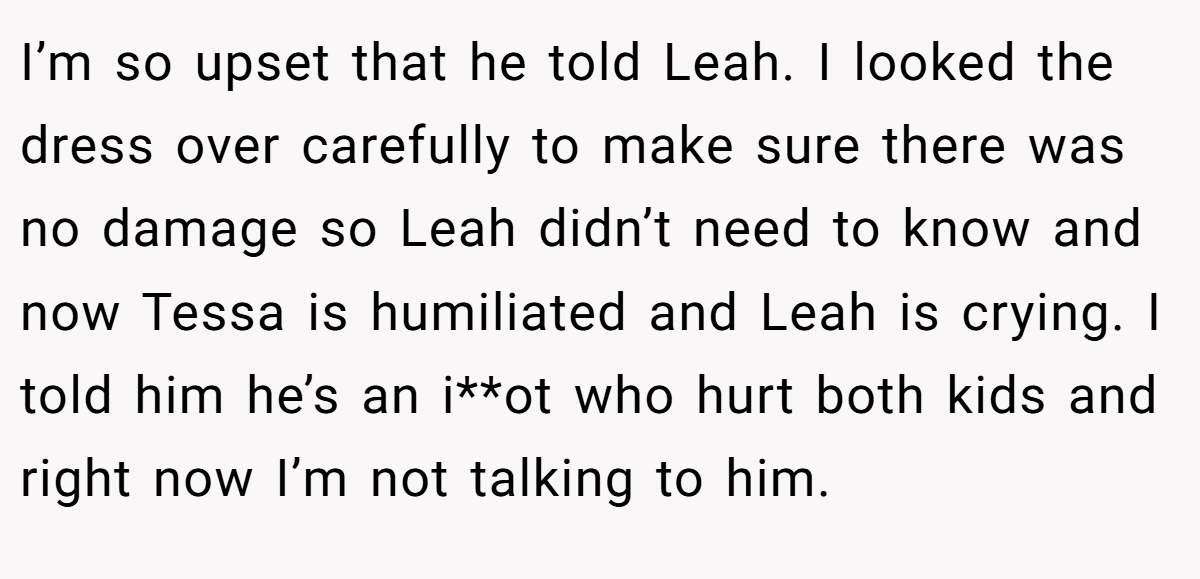 I’m so upset that he told Leah. I looked the dress over carefully to make sure there was no damage so Leah didn’t need to know and now Tessa is humiliated and Leah is crying. I told him he’s an i**ot who hurt both kids and right now I’m not talking to him.