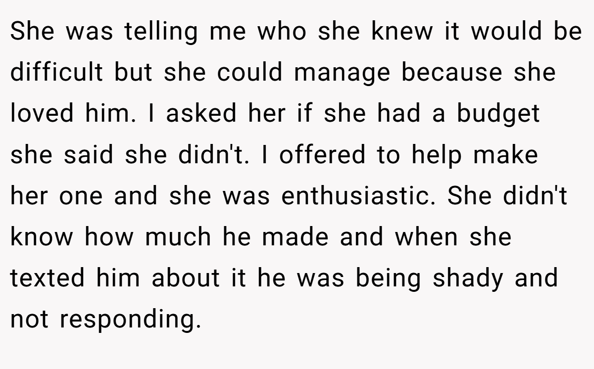 She was telling me who she knew it would be difficult but she could manage because she loved him. I asked her if she had a budget she said she didn't. I offered to help make her one and she was enthusiastic. She didn't know how much he made and when she texted him about it he was being shady and not responding.