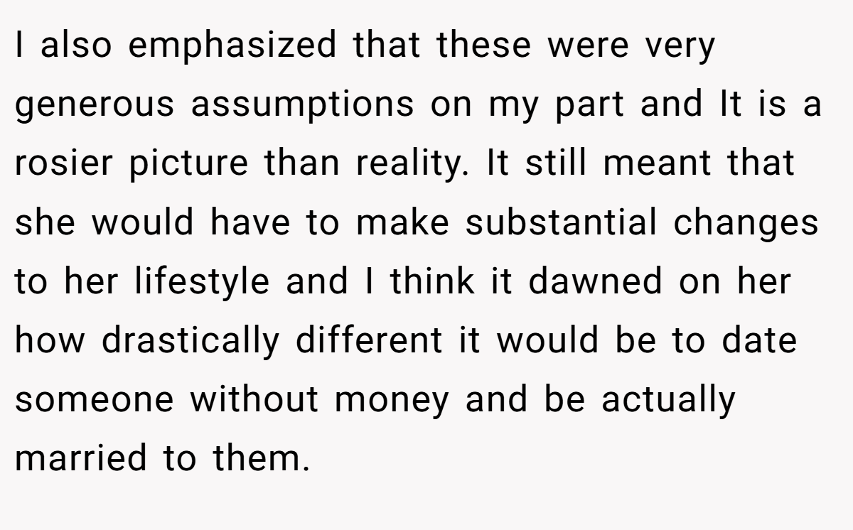 I also emphasized that these were very generous assumptions on my part and It is a rosier picture than reality. It still meant that she would have to make substantial changes to her lifestyle and I think it dawned on her how drastically different it would be to date someone without money and be actually married to them.
