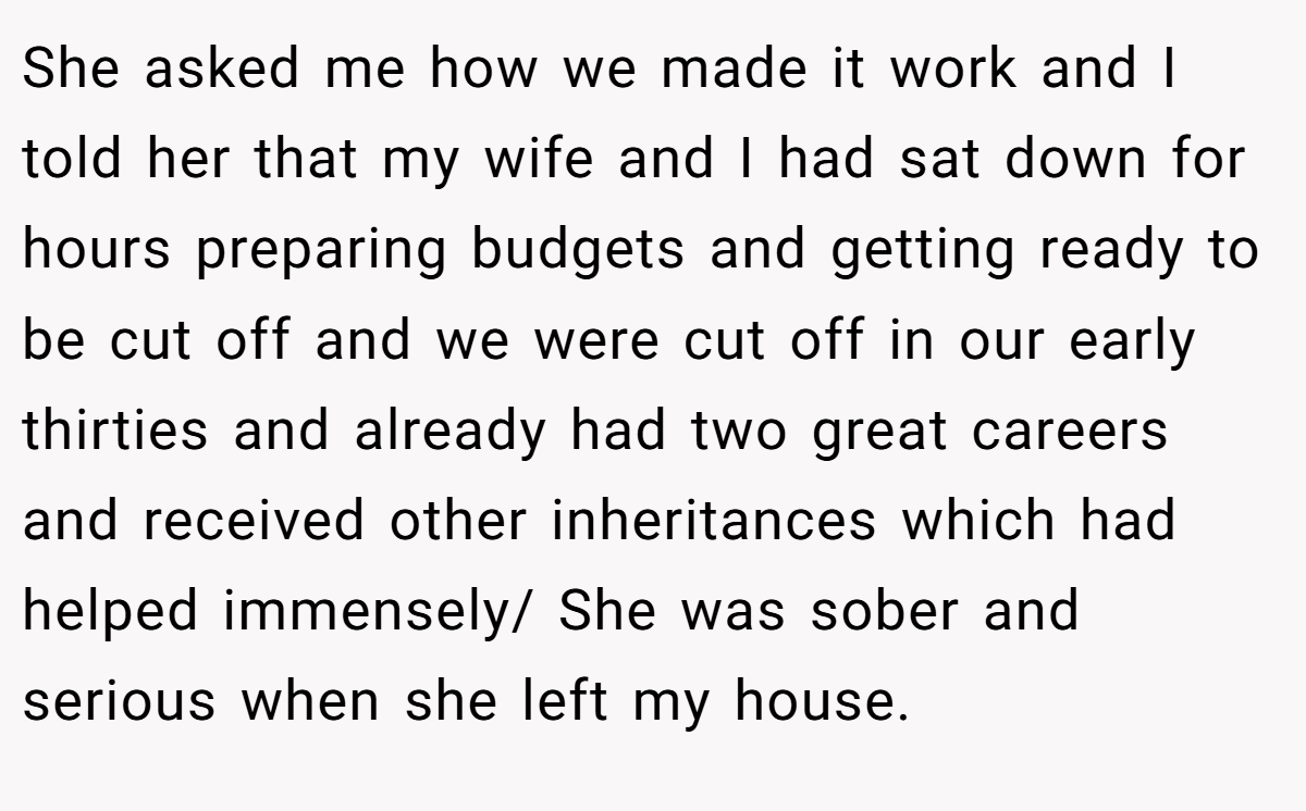 She asked me how we made it work and I told her that my wife and I had sat down for hours preparing budgets and getting ready to be cut off and we were cut off in our early thirties and already had two great careers and received other inheritances which had helped immensely/ She was sober and serious when she left my house.