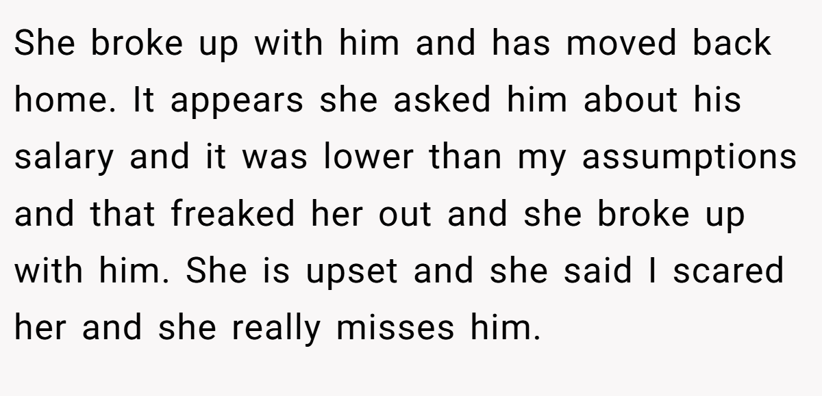 She broke up with him and has moved back home. It appears she asked him about his salary and it was lower than my assumptions and that freaked her out and she broke up with him. She is upset and she said I scared her and she really misses him.