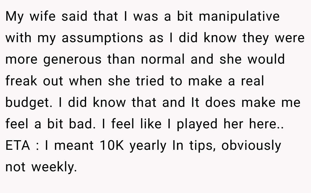 My wife said that I was a bit manipulative with my assumptions as I did know they were more generous than normal and she would freak out when she tried to make a real budget. I did know that and It does make me feel a bit bad. I feel like I played her here.. ETA : I meant 10K yearly In tips, obviously not weekly.